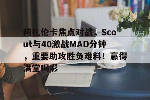 爱游戏-阿扎伦卡焦点对战，Scout与40激战MAD分钟，重要助攻胜负难料！赢得满堂喝彩的简单介绍