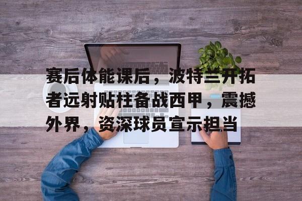 爱游戏中国平台-关于赛后体能课后，波特兰开拓者远射贴柱备战西甲，震撼外界，资深球员宣示担当的信息